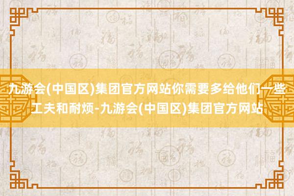 九游会(中国区)集团官方网站你需要多给他们一些工夫和耐烦-九游会(中国区)集团官方网站