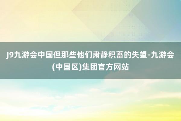 J9九游会中国但那些他们肃静积蓄的失望-九游会(中国区)集团官方网站