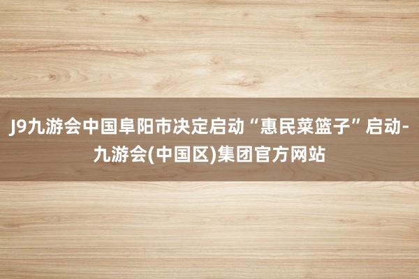 J9九游会中国阜阳市决定启动“惠民菜篮子”启动-九游会(中国区)集团官方网站