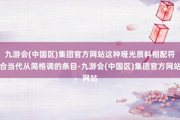 九游会(中国区)集团官方网站这种哑光质料相配符合当代从简格调的条目-九游会(中国区)集团官方网站