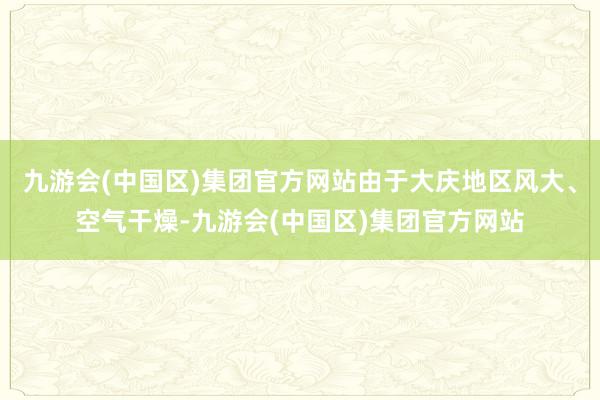 九游会(中国区)集团官方网站由于大庆地区风大、空气干燥-九游会(中国区)集团官方网站
