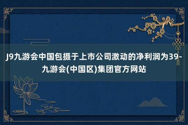 J9九游会中国包摄于上市公司激动的净利润为39-九游会(中国区)集团官方网站