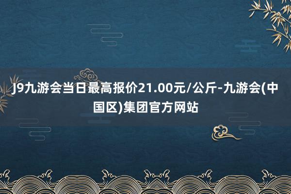 J9九游会当日最高报价21.00元/公斤-九游会(中国区)集团官方网站