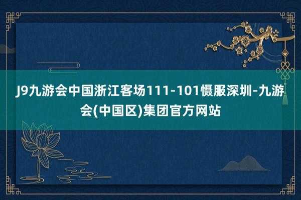 J9九游会中国浙江客场111-101慑服深圳-九游会(中国区)集团官方网站
