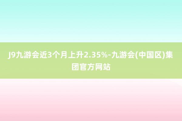 J9九游会近3个月上升2.35%-九游会(中国区)集团官方网站