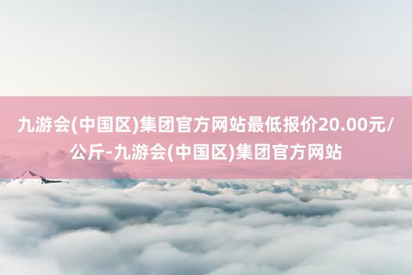 九游会(中国区)集团官方网站最低报价20.00元/公斤-九游会(中国区)集团官方网站