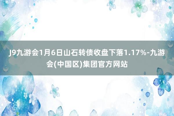 J9九游会1月6日山石转债收盘下落1.17%-九游会(中国区)集团官方网站