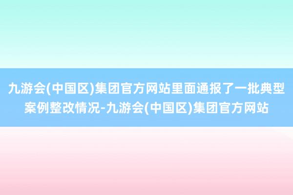 九游会(中国区)集团官方网站里面通报了一批典型案例整改情况-九游会(中国区)集团官方网站