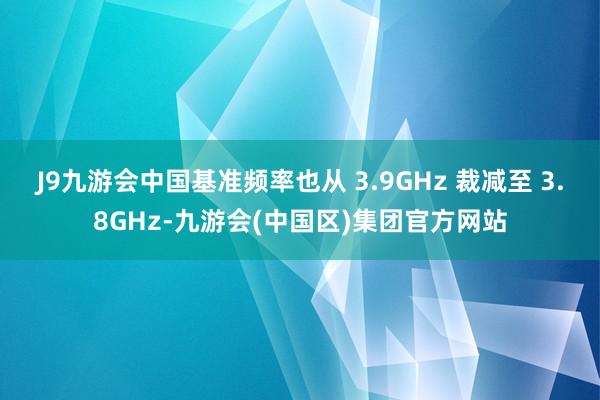 J9九游会中国基准频率也从 3.9GHz 裁减至 3.8GHz-九游会(中国区)集团官方网站