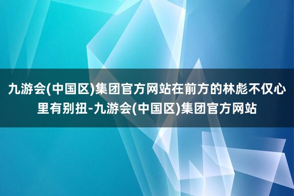 九游会(中国区)集团官方网站在前方的林彪不仅心里有别扭-九游会(中国区)集团官方网站