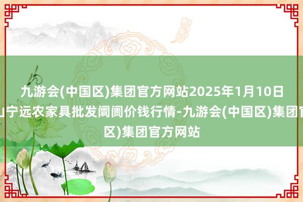 九游会(中国区)集团官方网站2025年1月10日辽宁鞍山宁远农家具批发阛阓价钱行情-九游会(中国区)集团官方网站