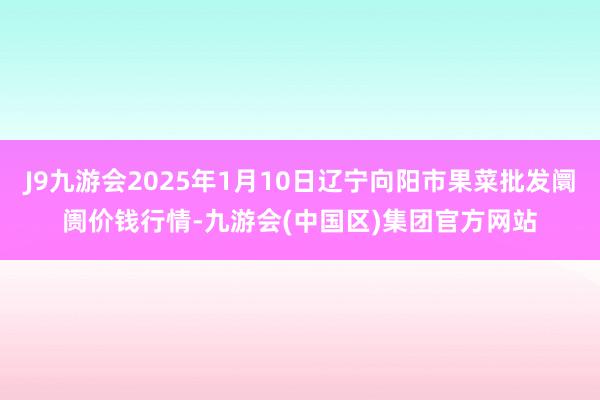 J9九游会2025年1月10日辽宁向阳市果菜批发阛阓价钱行情-九游会(中国区)集团官方网站