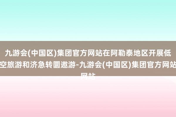 九游会(中国区)集团官方网站在阿勒泰地区开展低空旅游和济急转圜遨游-九游会(中国区)集团官方网站