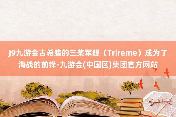 J9九游会古希腊的三桨军舰（Trireme）成为了海战的前锋-九游会(中国区)集团官方网站