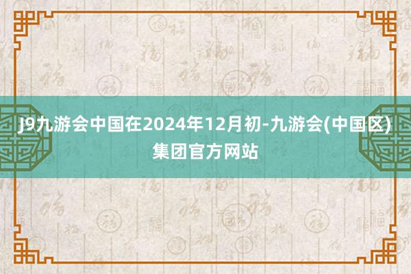 J9九游会中国在2024年12月初-九游会(中国区)集团官方网站