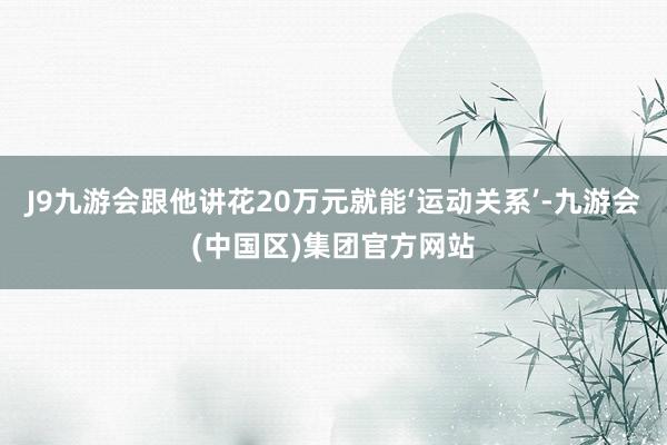 J9九游会跟他讲花20万元就能‘运动关系’-九游会(中国区)集团官方网站