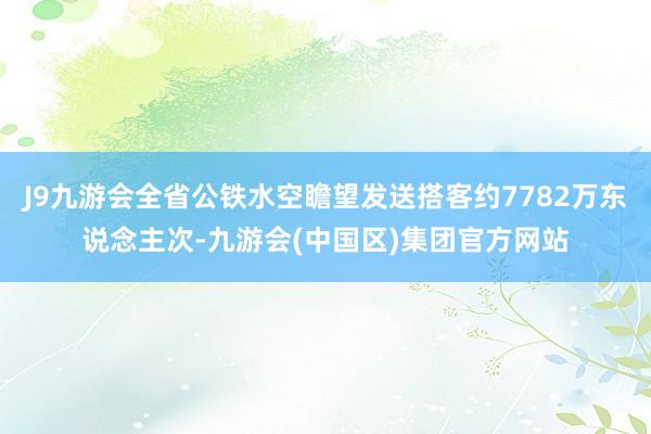 J9九游会全省公铁水空瞻望发送搭客约7782万东说念主次-九游会(中国区)集团官方网站