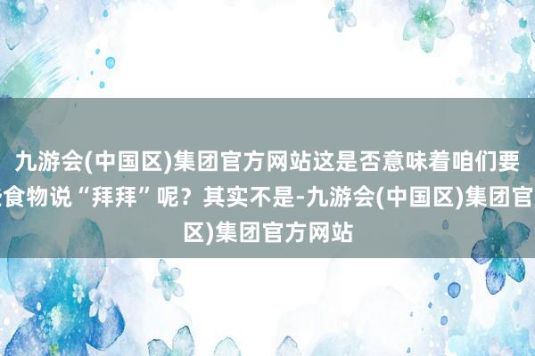 九游会(中国区)集团官方网站这是否意味着咱们要对这些食物说“拜拜”呢？其实不是-九游会(中国区)集团官方网站