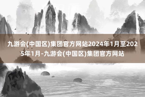 九游会(中国区)集团官方网站2024年1月至2025年1月-九游会(中国区)集团官方网站