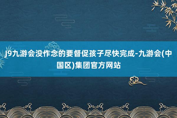 J9九游会没作念的要督促孩子尽快完成-九游会(中国区)集团官方网站