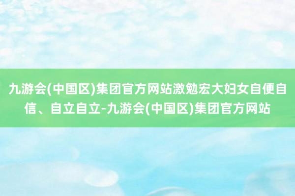 九游会(中国区)集团官方网站激勉宏大妇女自便自信、自立自立-九游会(中国区)集团官方网站