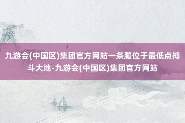 九游会(中国区)集团官方网站一条腿位于最低点搏斗大地-九游会(中国区)集团官方网站