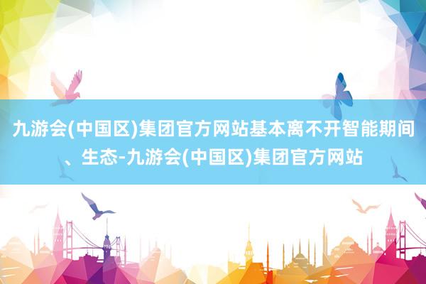 九游会(中国区)集团官方网站基本离不开智能期间、生态-九游会(中国区)集团官方网站