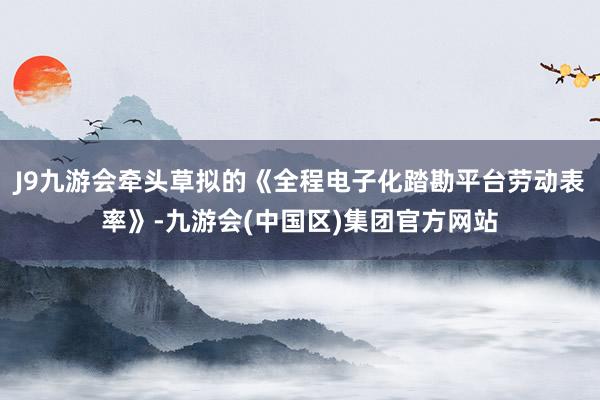 J9九游会牵头草拟的《全程电子化踏勘平台劳动表率》-九游会(中国区)集团官方网站