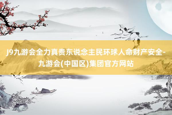 J9九游会全力真贵东说念主民环球人命财产安全-九游会(中国区)集团官方网站