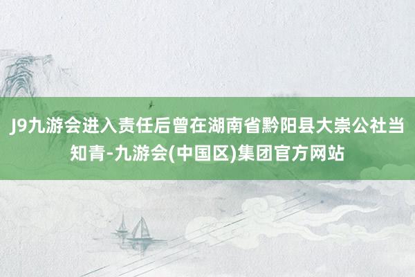 J9九游会进入责任后曾在湖南省黔阳县大崇公社当知青-九游会(中国区)集团官方网站