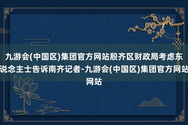 九游会(中国区)集团官方网站殷齐区财政局考虑东说念主士告诉南齐记者-九游会(中国区)集团官方网站