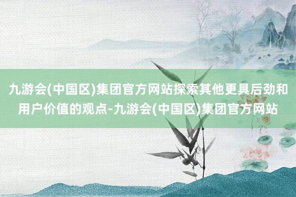 九游会(中国区)集团官方网站探索其他更具后劲和用户价值的观点-九游会(中国区)集团官方网站