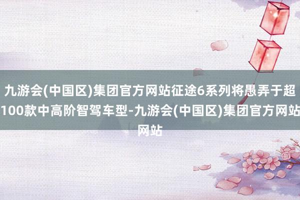 九游会(中国区)集团官方网站征途6系列将愚弄于超100款中高阶智驾车型-九游会(中国区)集团官方网站