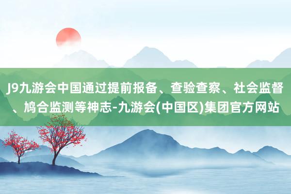 J9九游会中国通过提前报备、查验查察、社会监督、鸠合监测等神志-九游会(中国区)集团官方网站