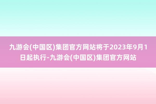 九游会(中国区)集团官方网站将于2023年9月1日起执行-九游会(中国区)集团官方网站