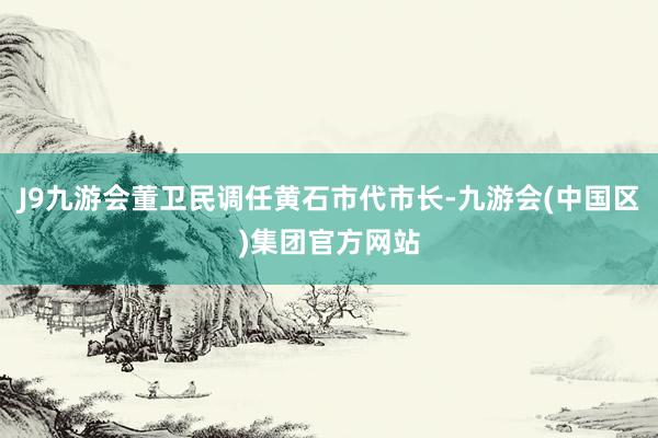 J9九游会董卫民调任黄石市代市长-九游会(中国区)集团官方网站