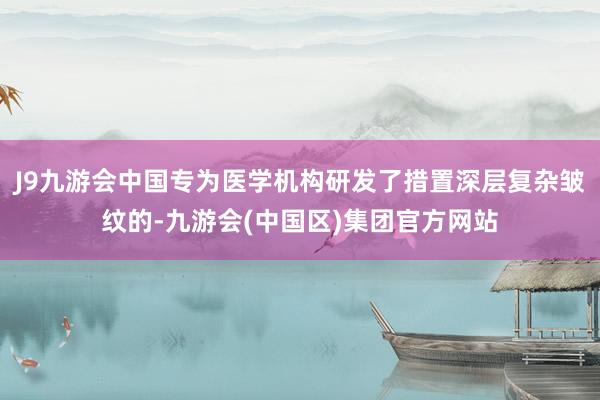 J9九游会中国专为医学机构研发了措置深层复杂皱纹的-九游会(中国区)集团官方网站