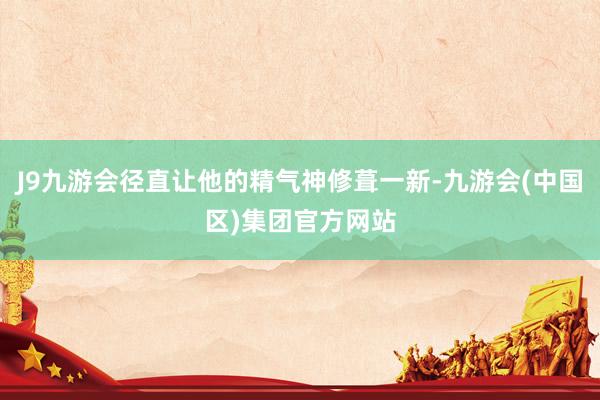 J9九游会径直让他的精气神修葺一新-九游会(中国区)集团官方网站