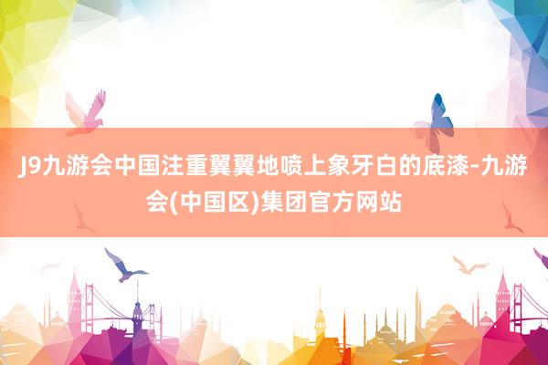 J9九游会中国注重翼翼地喷上象牙白的底漆-九游会(中国区)集团官方网站