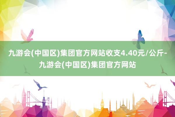 九游会(中国区)集团官方网站收支4.40元/公斤-九游会(中国区)集团官方网站