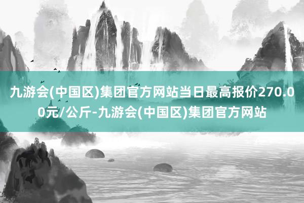 九游会(中国区)集团官方网站当日最高报价270.00元/公斤-九游会(中国区)集团官方网站