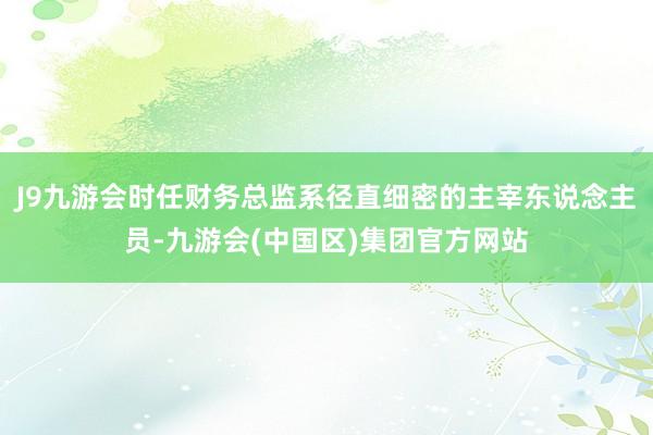 J9九游会时任财务总监系径直细密的主宰东说念主员-九游会(中国区)集团官方网站
