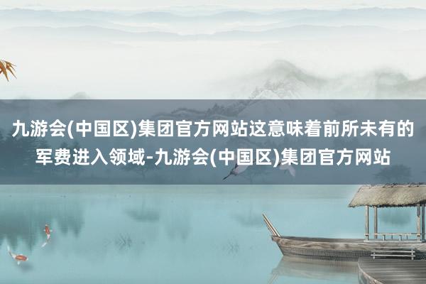 九游会(中国区)集团官方网站这意味着前所未有的军费进入领域-九游会(中国区)集团官方网站