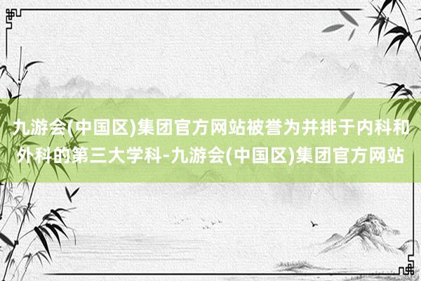 九游会(中国区)集团官方网站被誉为并排于内科和外科的第三大学科-九游会(中国区)集团官方网站