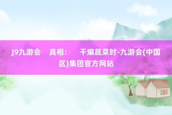 J9九游会    真相：    干煸蔬菜时-九游会(中国区)集团官方网站