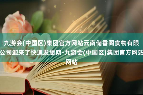 九游会(中国区)集团官方网站云南储香阁食物有限公司迎来了快速发缓期-九游会(中国区)集团官方网站