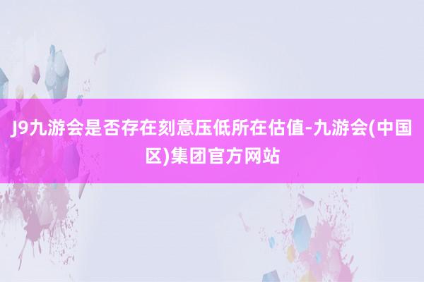 J9九游会是否存在刻意压低所在估值-九游会(中国区)集团官方网站