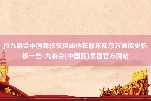 J9九游会中国我仅仅但愿他在股东降息方面能更积极一些-九游会(中国区)集团官方网站
