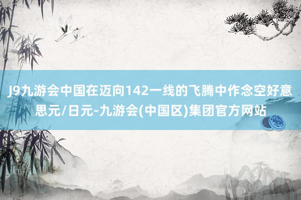 J9九游会中国在迈向142一线的飞腾中作念空好意思元/日元-九游会(中国区)集团官方网站