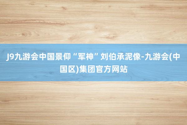 J9九游会中国景仰“军神”刘伯承泥像-九游会(中国区)集团官方网站